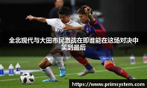 全北现代与大田市民激战在即谁能在这场对决中笑到最后