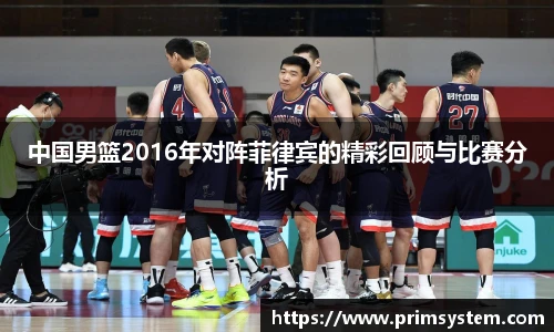 中国男篮2016年对阵菲律宾的精彩回顾与比赛分析