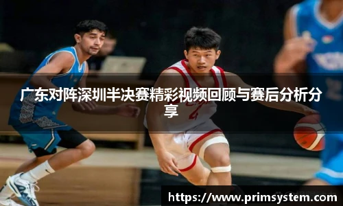 广东对阵深圳半决赛精彩视频回顾与赛后分析分享